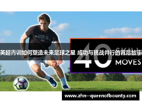 英超青训如何塑造未来足球之星 成功与挑战并行的背后故事 英超青训如何塑造未来足球之星 成功与挑战并行的背后故事