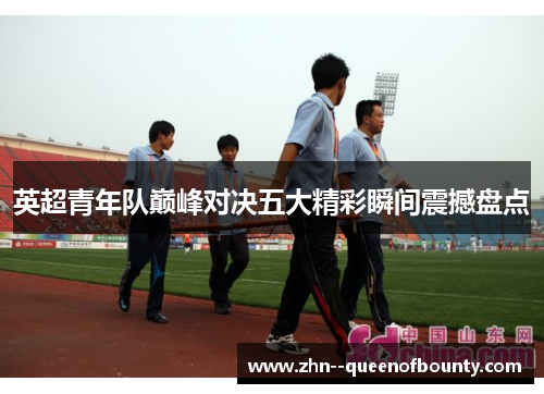 英超青年队巅峰对决五大精彩瞬间震撼盘点 英超青年队巅峰对决五大精彩瞬间震撼盘点
