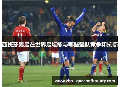 西班牙男足在世界足坛能与哪些强队竞争和抗衡 西班牙男足在世界足坛能与哪些强队竞争和抗衡