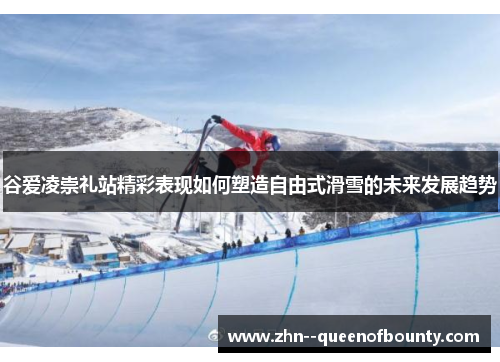 谷爱凌崇礼站精彩表现如何塑造自由式滑雪的未来发展趋势