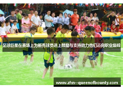 足球巨星在赛场上为新秀球员送上鼓励与支持助力他们迈向职业巅峰