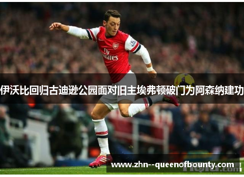 伊沃比回归古迪逊公园面对旧主埃弗顿破门为阿森纳建功 伊沃比回归古迪逊公园面对旧主埃弗顿破门为阿森纳建功