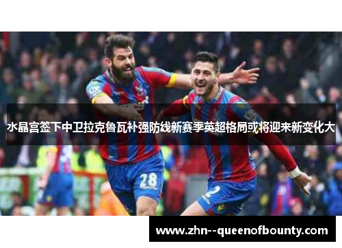 水晶宫签下中卫拉克鲁瓦补强防线新赛季英超格局或将迎来新变化大 水晶宫签下中卫拉克鲁瓦补强防线新赛季英超格局或将迎来新变化大