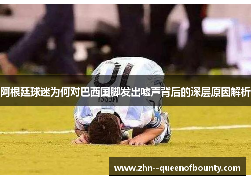 阿根廷球迷为何对巴西国脚发出嘘声背后的深层原因解析