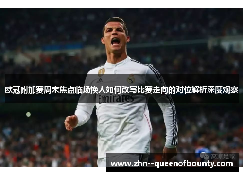 欧冠附加赛周末焦点临场换人如何改写比赛走向的对位解析深度观察 欧冠附加赛周末焦点临场换人如何改写比赛走向的对位解析深度观察