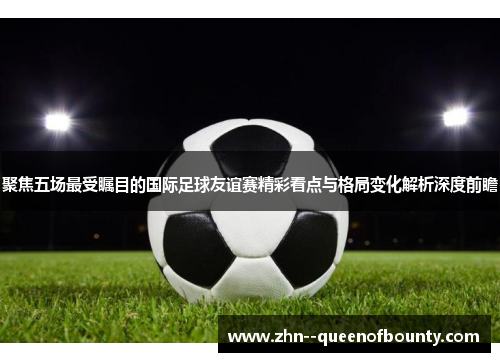 聚焦五场最受瞩目的国际足球友谊赛精彩看点与格局变化解析深度前瞻