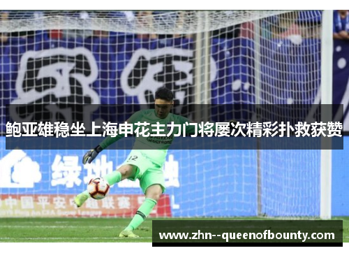 鲍亚雄稳坐上海申花主力门将屡次精彩扑救获赞 鲍亚雄稳坐上海申花主力门将屡次精彩扑救获赞